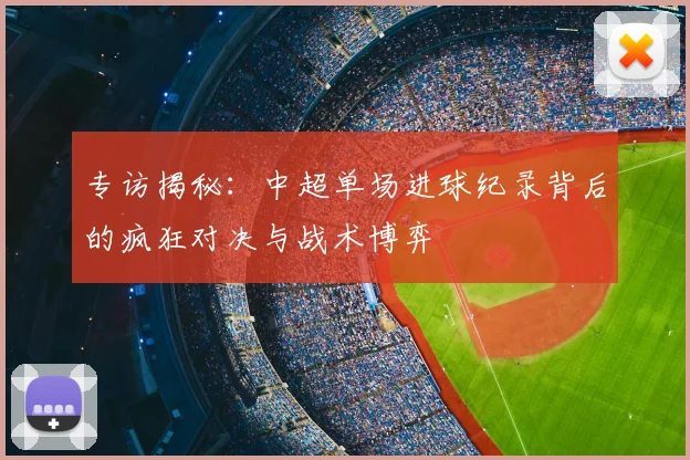 专访揭秘:中超单场进球纪录背后的疯狂对决与战术博弈
